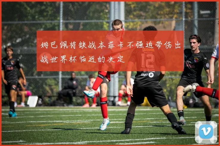 姆巴佩将缺战本菲卡不强迫带伤出战世界杯临近的决定