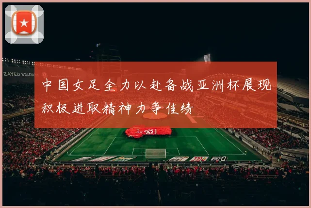 中国女足全力以赴备战亚洲杯展现积极进取精神力争佳绩