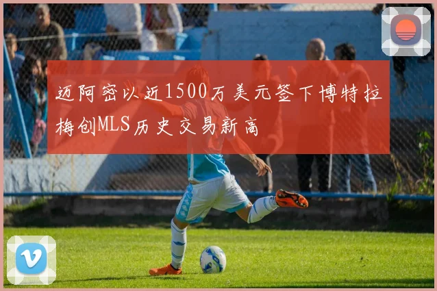 迈阿密以近1500万美元签下博特拉梅创MLS历史交易新高