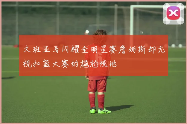 文班亚马闪耀全明星赛詹姆斯却无视扣篮大赛的尴尬境地