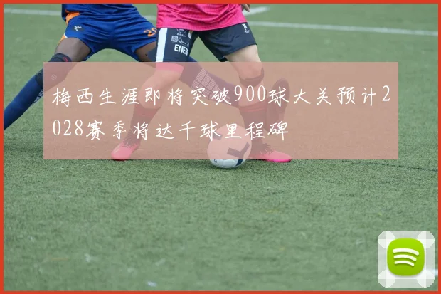 梅西生涯即将突破900球大关预计2028赛季将达千球里程碑