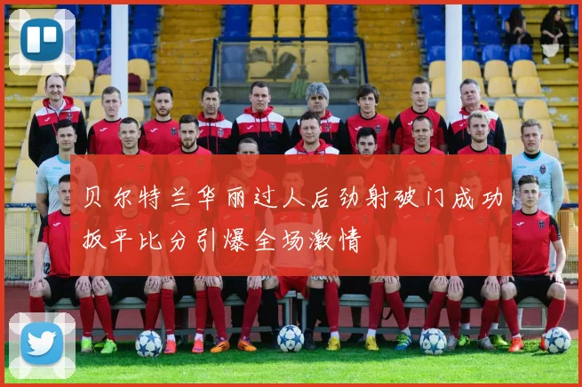 贝尔特兰华丽过人后劲射破门成功扳平比分引爆全场激情