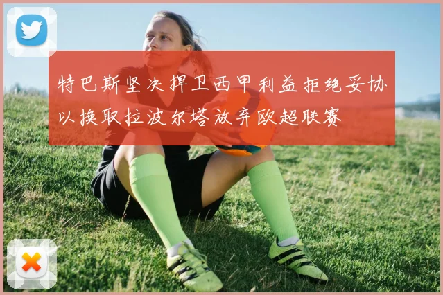 特巴斯坚决捍卫西甲利益拒绝妥协以换取拉波尔塔放弃欧超联赛