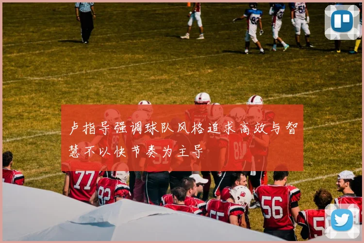卢指导强调球队风格追求高效与智慧不以快节奏为主导