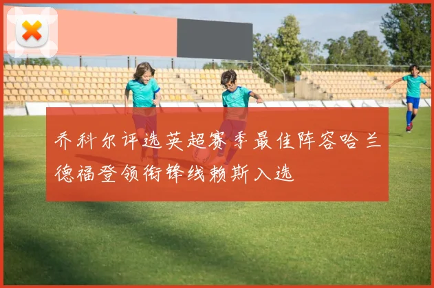乔科尔评选英超赛季最佳阵容哈兰德福登领衔锋线赖斯入选