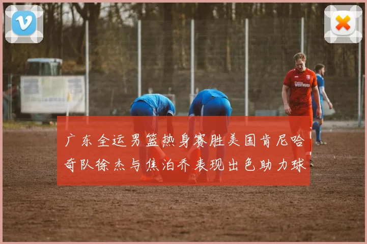 广东全运男篮热身赛胜美国肯尼哈奇队徐杰与焦泊乔表现出色助力球队取胜