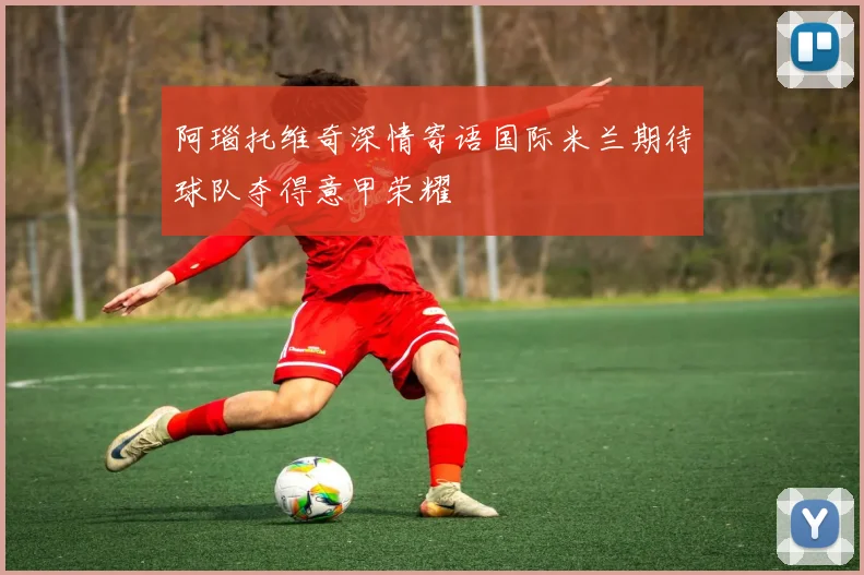 阿瑙托维奇深情寄语国际米兰期待球队夺得意甲荣耀