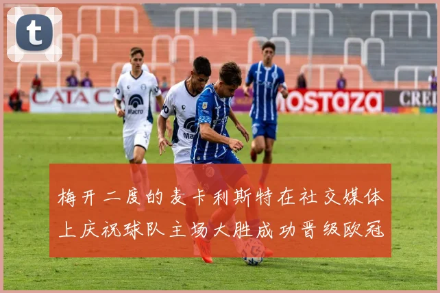 梅开二度的麦卡利斯特在社交媒体上庆祝球队主场大胜成功晋级欧冠16强