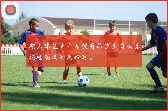 湖人球星卢卡东契奇27岁生日快乐祝福满满的美好时刻