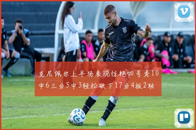 克尼佩尔上半场表现惊艳四号秀10中6三分5中3轻松砍下17分4板2助