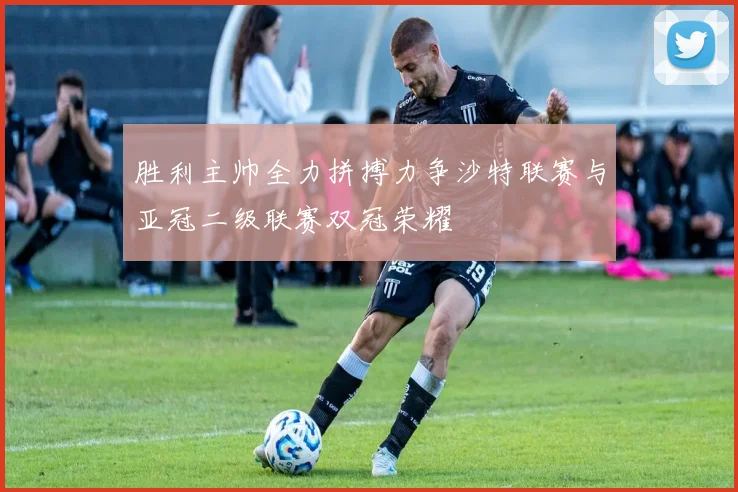 胜利主帅全力拼搏力争沙特联赛与亚冠二级联赛双冠荣耀