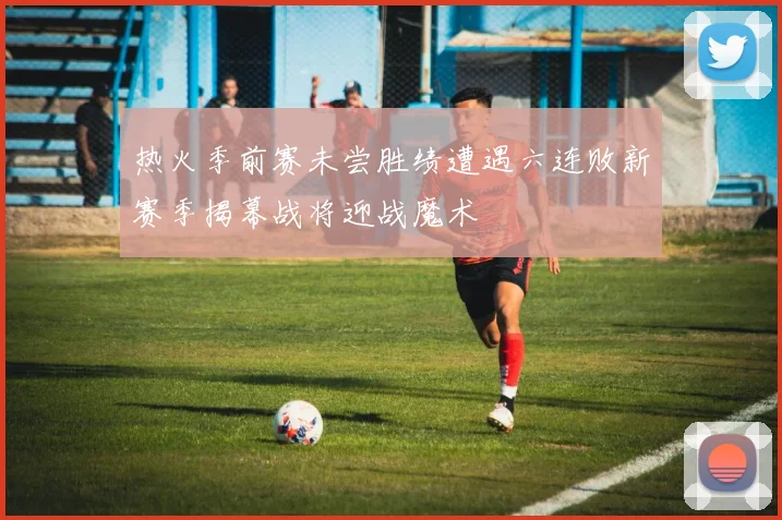 热火季前赛未尝胜绩遭遇六连败新赛季揭幕战将迎战魔术