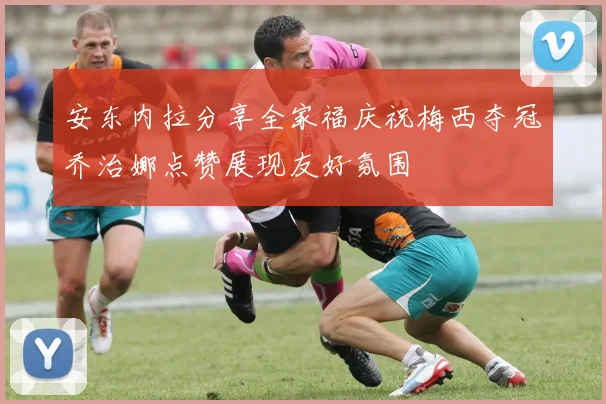 安东内拉分享全家福庆祝梅西夺冠乔治娜点赞展现友好氛围