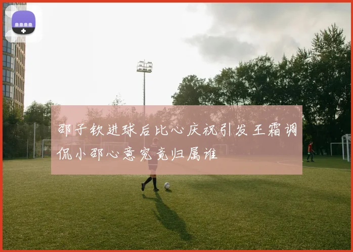 邵子钦进球后比心庆祝引发王霜调侃小邵心意究竟归属谁