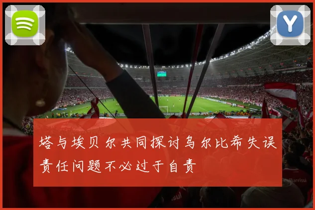塔与埃贝尔共同探讨乌尔比希失误责任问题不必过于自责