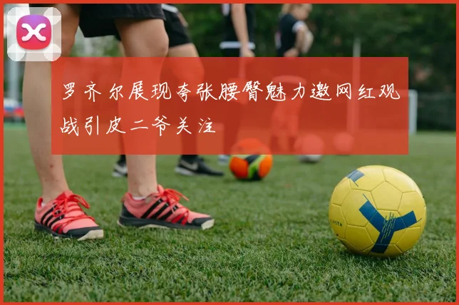 罗齐尔展现夸张腰臀魅力邀网红观战引皮二爷关注