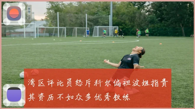 湾区评论员怒斥科尔偏袒波姐指责其资历不如众多优秀教练