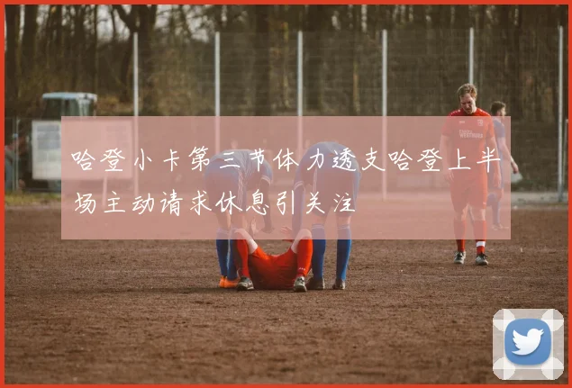 哈登小卡第三节体力透支哈登上半场主动请求休息引关注