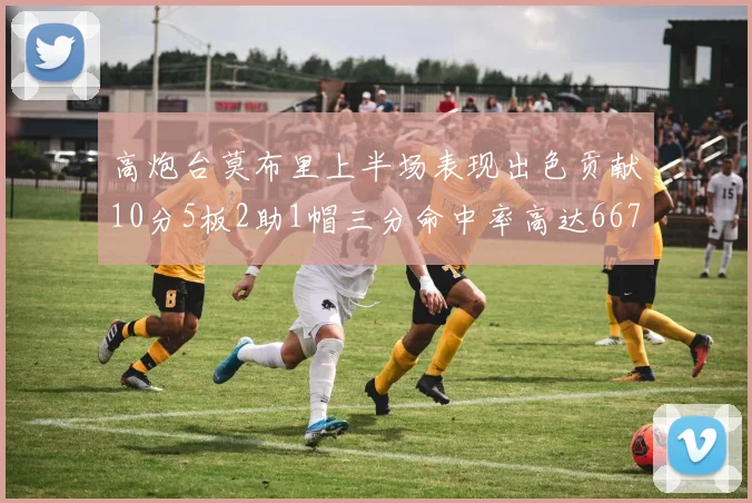 高炮台莫布里上半场表现出色贡献10分5板2助1帽三分命中率高达667