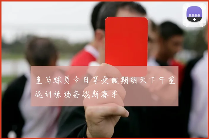 皇马球员今日享受假期明天下午重返训练场备战新赛季