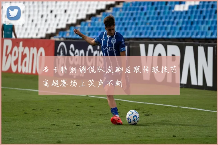 洛卡特利调侃队友脚后跟传球技艺高超赛场上笑声不断