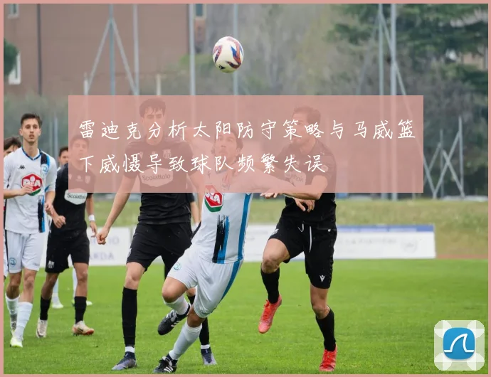 雷迪克分析太阳防守策略与马威篮下威慑导致球队频繁失误