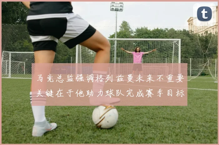 马竞总监强调格列兹曼未来不重要关键在于他助力球队完成赛季目标