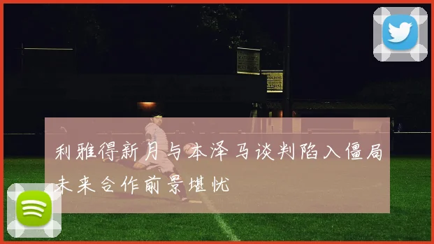 利雅得新月与本泽马谈判陷入僵局未来合作前景堪忧