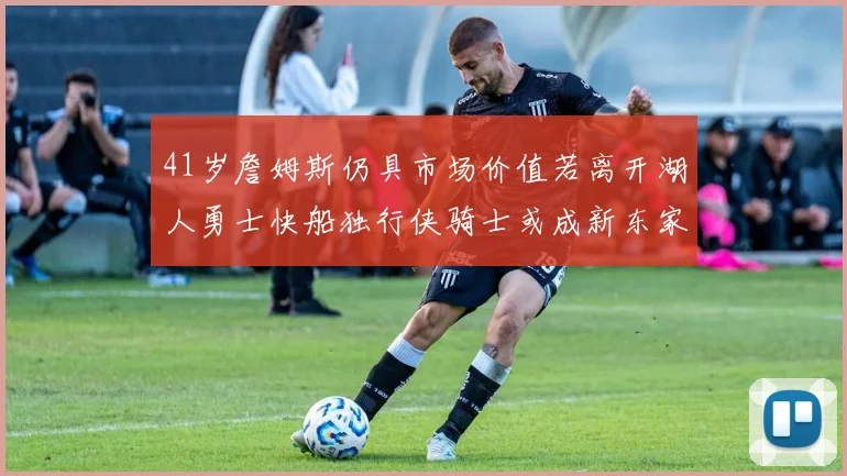 41岁詹姆斯仍具市场价值若离开湖人勇士快船独行侠骑士或成新东家