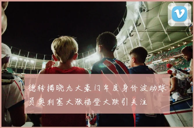 德转揭晓九大豪门年度身价波动球员奥利塞大涨福登大跌引关注
