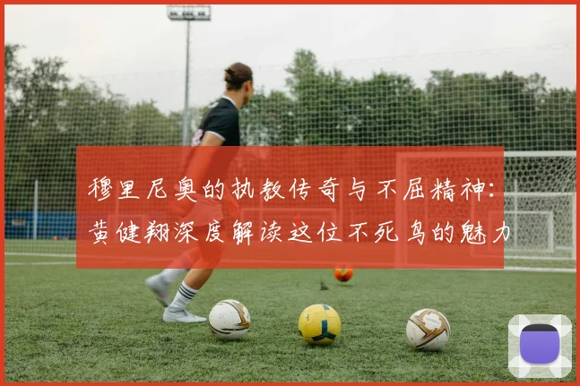穆里尼奥的执教传奇与不屈精神：黄健翔深度解读这位不死鸟的魅力