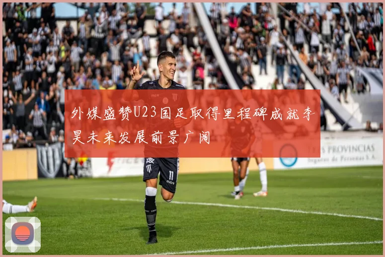 外媒盛赞U23国足取得里程碑成就李昊未来发展前景广阔